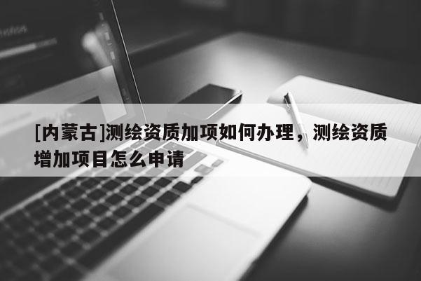 [內蒙古]測繪資質加項如何辦理，測繪資質增加項目怎么申請