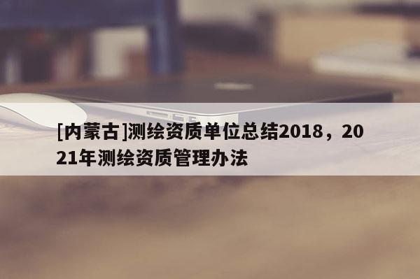 [內蒙古]測繪資質單位總結2018，2021年測繪資質管理辦法