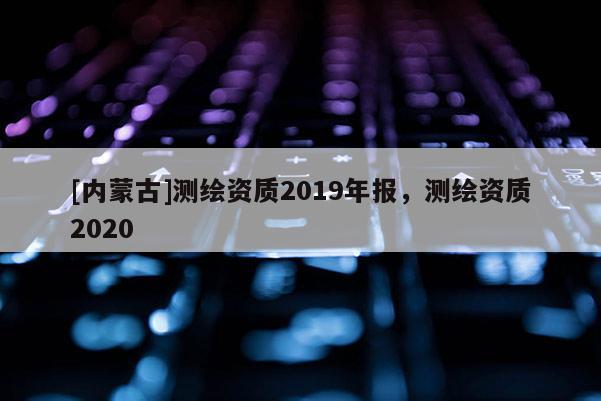 [內蒙古]測繪資質2019年報，測繪資質2020