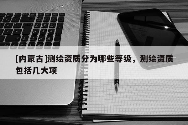 [內蒙古]測繪資質分為哪些等級，測繪資質包括幾大項
