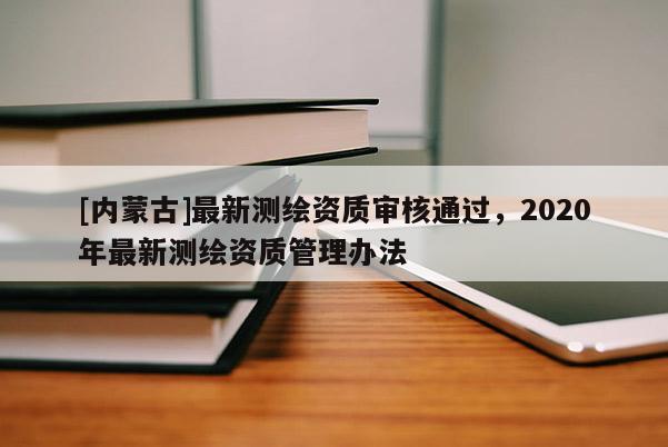 [內蒙古]最新測繪資質審核通過，2020年最新測繪資質管理辦法