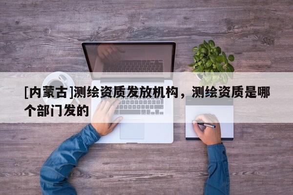 [內(nèi)蒙古]測繪資質(zhì)發(fā)放機構(gòu)，測繪資質(zhì)是哪個部門發(fā)的