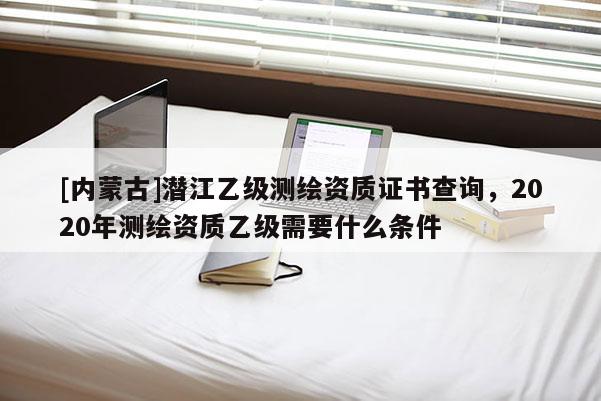 [內蒙古]潛江乙級測繪資質證書查詢，2020年測繪資質乙級需要什么條件