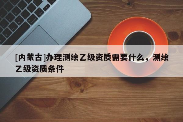 [內(nèi)蒙古]辦理測繪乙級資質(zhì)需要什么，測繪乙級資質(zhì)條件