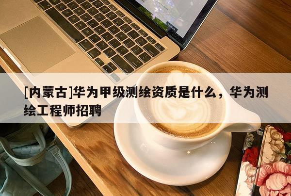 [內蒙古]華為甲級測繪資質是什么，華為測繪工程師招聘