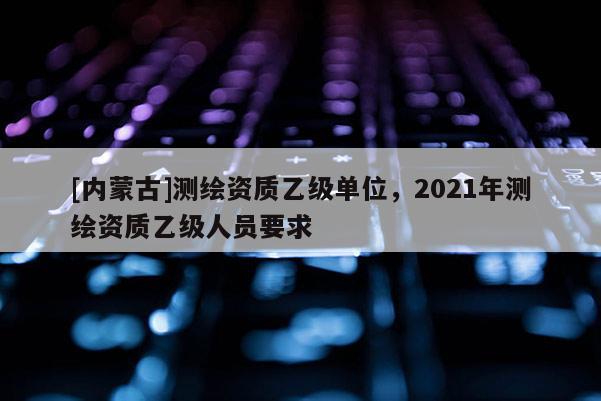 [內蒙古]測繪資質乙級單位，2021年測繪資質乙級人員要求