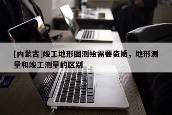 [內蒙古]竣工地形圖測繪需要資質，地形測量和竣工測量的區別