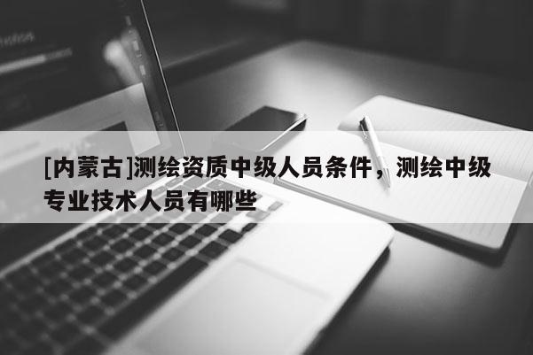[內(nèi)蒙古]測繪資質(zhì)中級人員條件，測繪中級專業(yè)技術(shù)人員有哪些