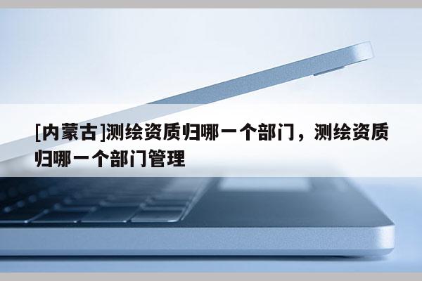 [內蒙古]測繪資質歸哪一個部門，測繪資質歸哪一個部門管理