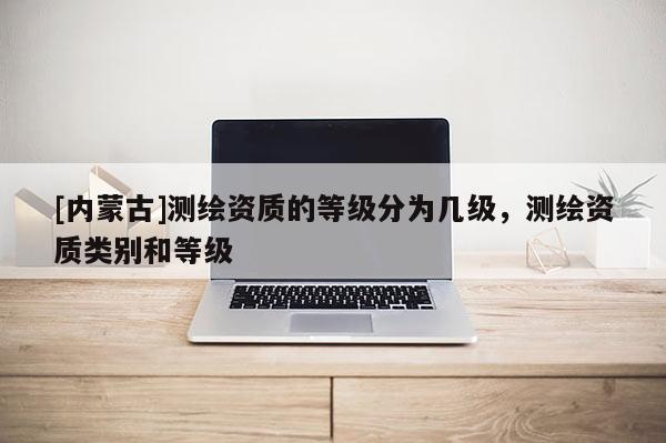 [內蒙古]測繪資質的等級分為幾級，測繪資質類別和等級