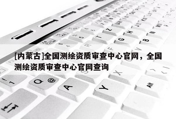 [內蒙古]全國測繪資質審查中心官網，全國測繪資質審查中心官網查詢