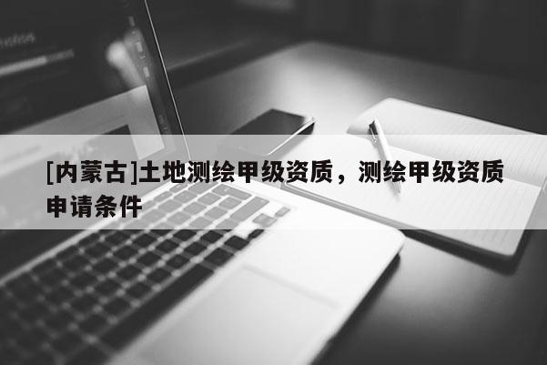 [內蒙古]土地測繪甲級資質，測繪甲級資質申請條件