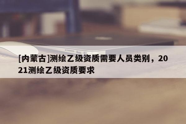 [內(nèi)蒙古]測(cè)繪乙級(jí)資質(zhì)需要人員類別，2021測(cè)繪乙級(jí)資質(zhì)要求