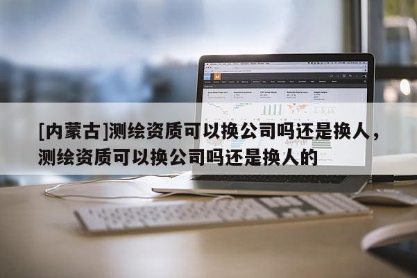 [內蒙古]測繪資質可以換公司嗎還是換人，測繪資質可以換公司嗎還是換人的