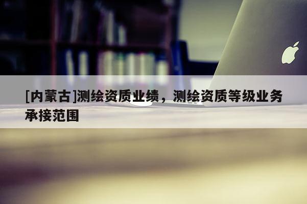 [內蒙古]測繪資質業績，測繪資質等級業務承接范圍