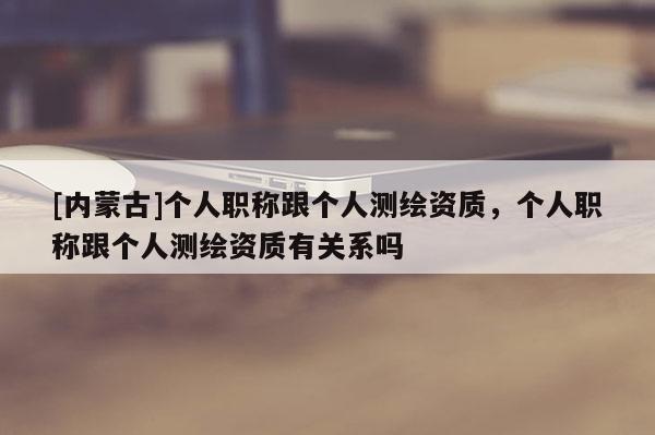 [內(nèi)蒙古]個(gè)人職稱跟個(gè)人測(cè)繪資質(zhì)，個(gè)人職稱跟個(gè)人測(cè)繪資質(zhì)有關(guān)系嗎