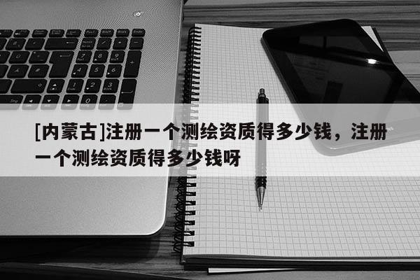 [內蒙古]注冊一個測繪資質得多少錢，注冊一個測繪資質得多少錢呀