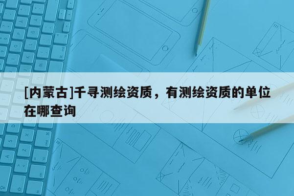 [內蒙古]千尋測繪資質，有測繪資質的單位在哪查詢