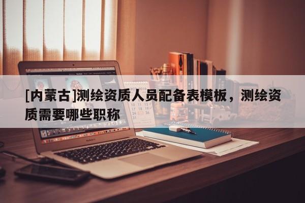 [內蒙古]測繪資質人員配備表模板，測繪資質需要哪些職稱