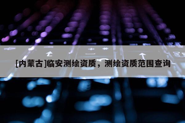 [內蒙古]臨安測繪資質，測繪資質范圍查詢