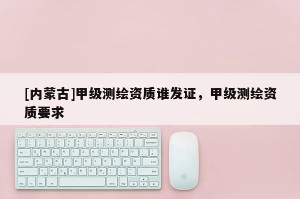 [內蒙古]甲級測繪資質誰發證，甲級測繪資質要求