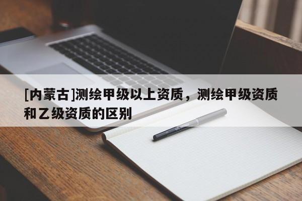 [內(nèi)蒙古]測(cè)繪甲級(jí)以上資質(zhì)，測(cè)繪甲級(jí)資質(zhì)和乙級(jí)資質(zhì)的區(qū)別