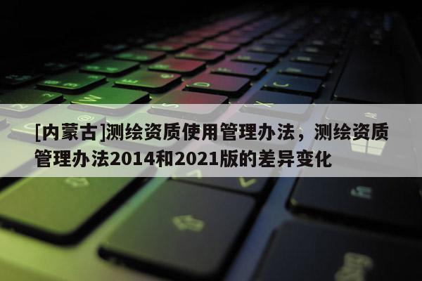 [內蒙古]測繪資質使用管理辦法，測繪資質管理辦法2014和2021版的差異變化