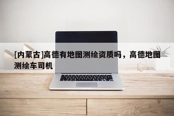 [內蒙古]高德有地圖測繪資質嗎，高德地圖測繪車司機