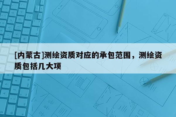 [內蒙古]測繪資質對應的承包范圍，測繪資質包括幾大項