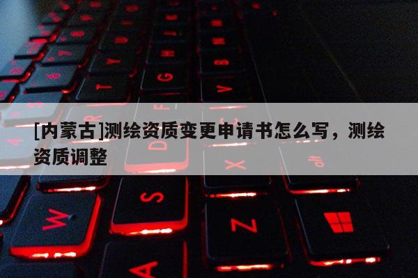[內蒙古]測繪資質變更申請書怎么寫，測繪資質調整