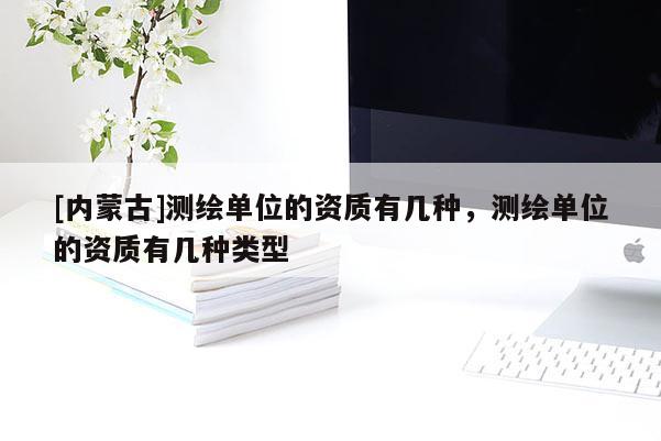 [內(nèi)蒙古]測(cè)繪單位的資質(zhì)有幾種，測(cè)繪單位的資質(zhì)有幾種類型