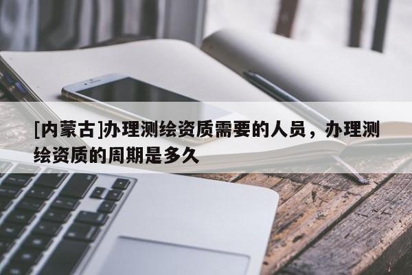 [內蒙古]辦理測繪資質需要的人員，辦理測繪資質的周期是多久