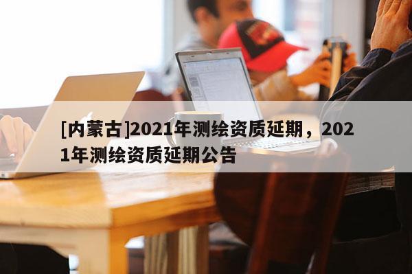 [內蒙古]2021年測繪資質延期，2021年測繪資質延期公告