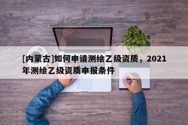 [內蒙古]如何申請測繪乙級資質，2021年測繪乙級資質申報條件