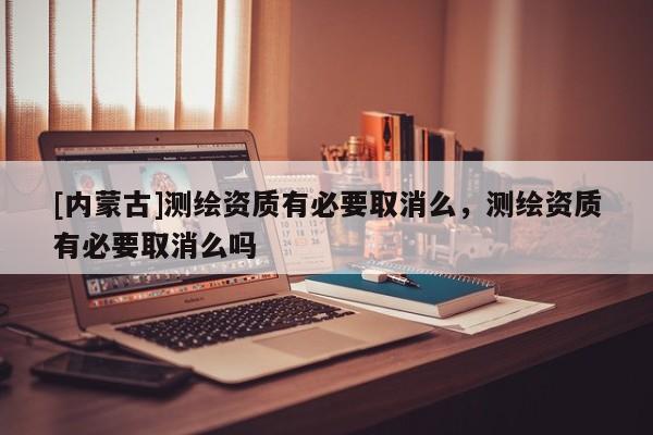 [內蒙古]測繪資質有必要取消么，測繪資質有必要取消么嗎