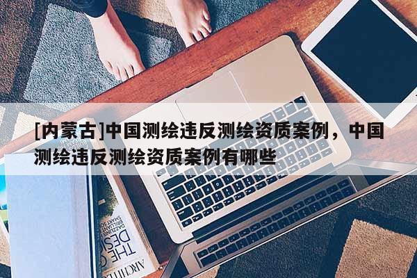 [內蒙古]中國測繪違反測繪資質案例，中國測繪違反測繪資質案例有哪些