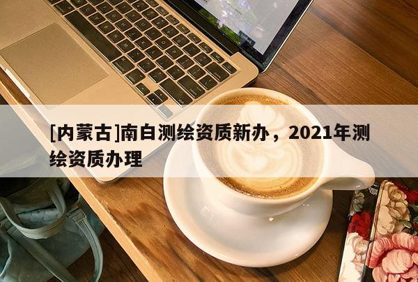 [內蒙古]南白測繪資質新辦，2021年測繪資質辦理