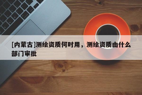 [內蒙古]測繪資質何時用，測繪資質由什么部門審批