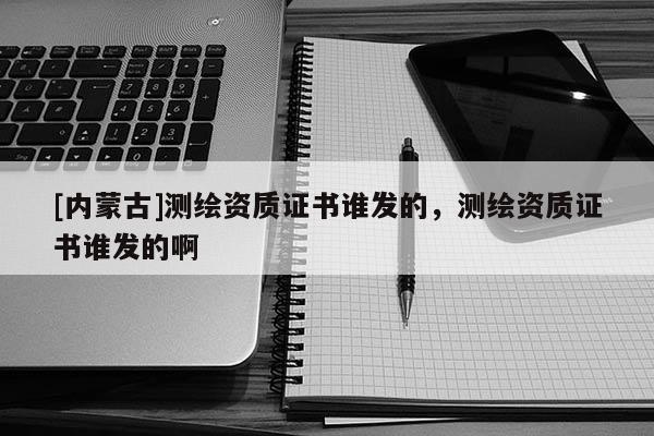 [內蒙古]測繪資質證書誰發的，測繪資質證書誰發的啊
