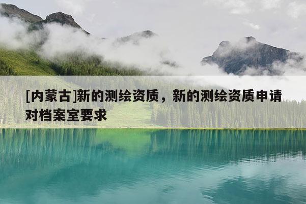 [內蒙古]新的測繪資質，新的測繪資質申請對檔案室要求
