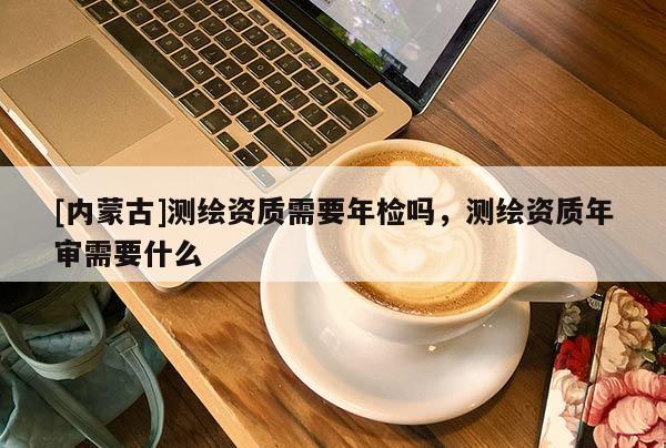 [內蒙古]測繪資質需要年檢嗎，測繪資質年審需要什么