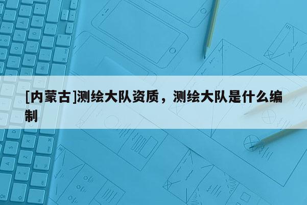 [內(nèi)蒙古]測(cè)繪大隊(duì)資質(zhì)，測(cè)繪大隊(duì)是什么編制