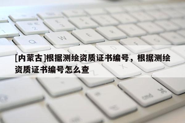 [內(nèi)蒙古]根據(jù)測繪資質證書編號，根據(jù)測繪資質證書編號怎么查
