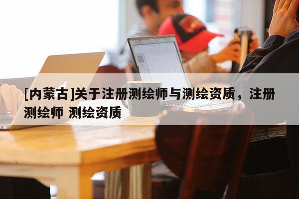 [內(nèi)蒙古]關(guān)于注冊(cè)測(cè)繪師與測(cè)繪資質(zhì)，注冊(cè)測(cè)繪師 測(cè)繪資質(zhì)
