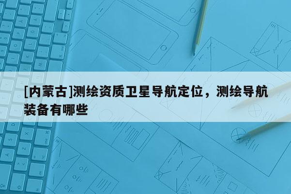 [內(nèi)蒙古]測繪資質(zhì)衛(wèi)星導(dǎo)航定位，測繪導(dǎo)航裝備有哪些