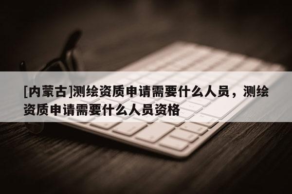 [內蒙古]測繪資質申請需要什么人員，測繪資質申請需要什么人員資格