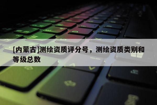 [內蒙古]測繪資質評分號，測繪資質類別和等級總數