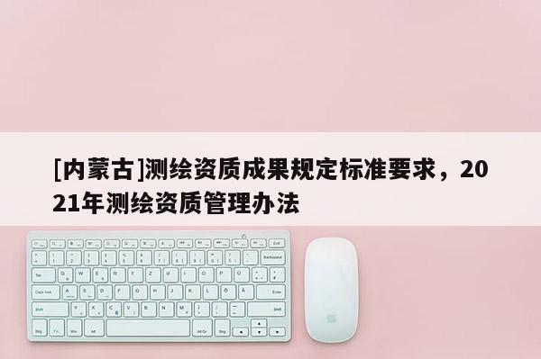 [內蒙古]測繪資質成果規定標準要求，2021年測繪資質管理辦法