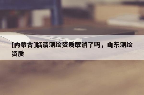 [內蒙古]臨清測繪資質取消了嗎，山東測繪資質