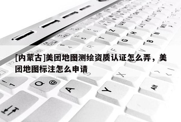 [內蒙古]美團地圖測繪資質認證怎么弄，美團地圖標注怎么申請